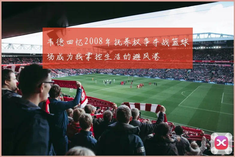 韦德回忆2008年抚养权争夺战篮球场成为我掌控生活的避风港