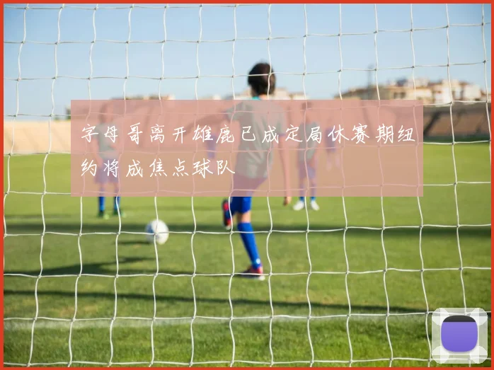 字母哥离开雄鹿已成定局休赛期纽约将成焦点球队
