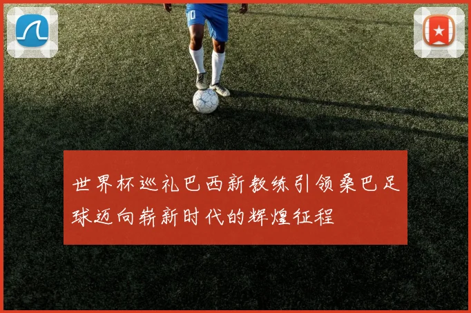 世界杯巡礼巴西新教练引领桑巴足球迈向崭新时代的辉煌征程