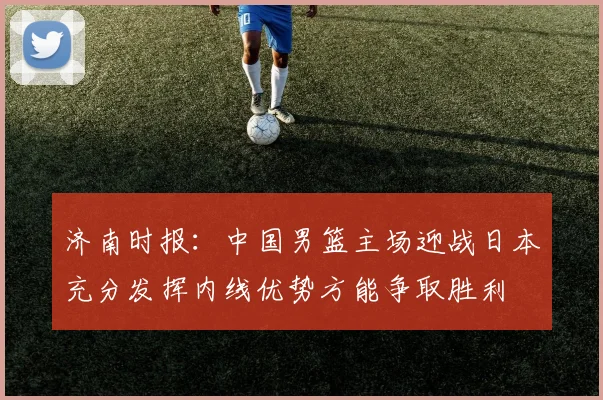 济南时报：中国男篮主场迎战日本充分发挥内线优势方能争取胜利