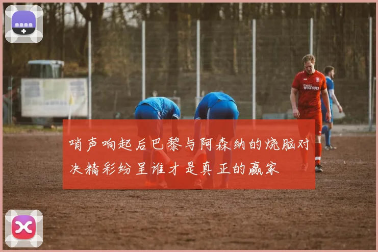 哨声响起后巴黎与阿森纳的烧脑对决精彩纷呈谁才是真正的赢家