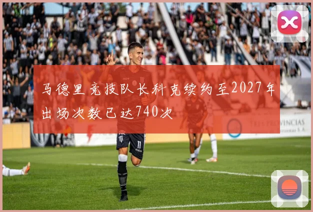 马德里竞技队长科克续约至2027年出场次数已达740次