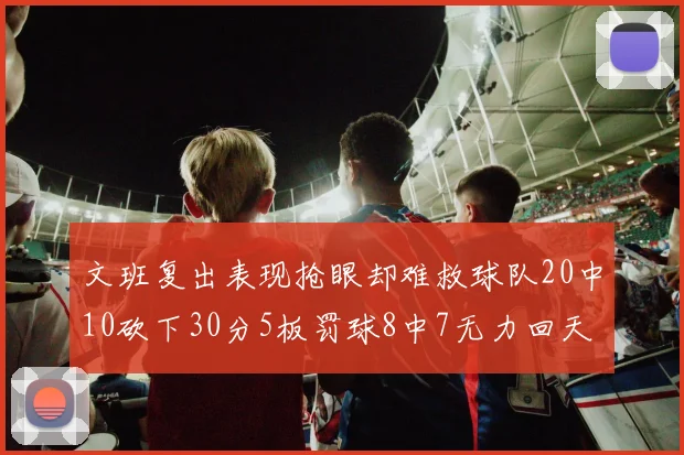 文班复出表现抢眼却难救球队20中10砍下30分5板罚球8中7无力回天