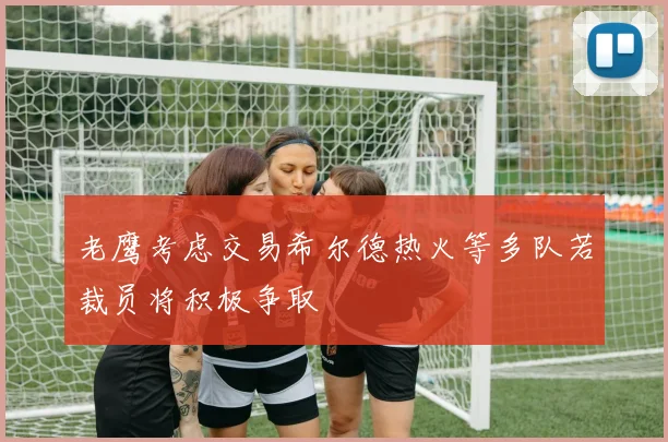 老鹰考虑交易希尔德热火等多队若裁员将积极争取