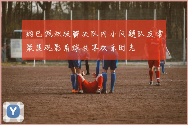 姆巴佩积极解决队内小问题队友常聚集观影看球共享欢乐时光