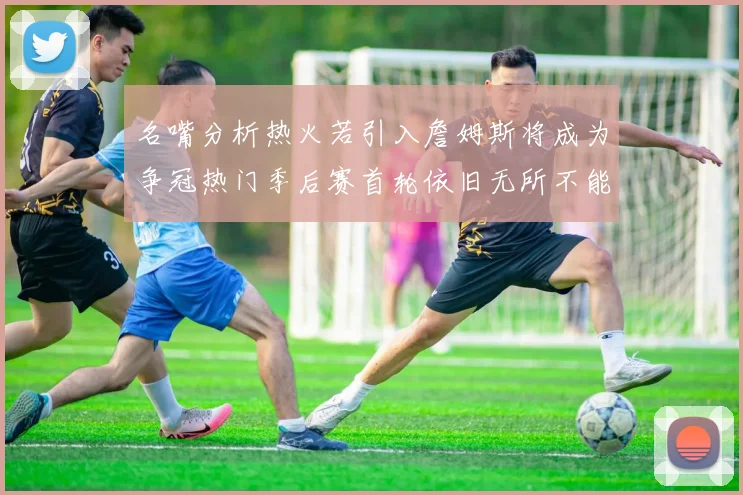 名嘴分析热火若引入詹姆斯将成为争冠热门季后赛首轮依旧无所不能