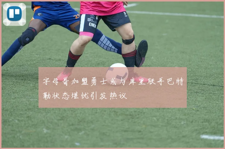 字母哥加盟勇士或与库里联手巴特勒状态堪忧引发热议