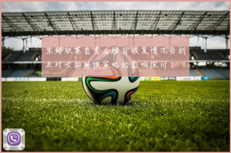 朱婷联赛首秀后腰背恢复情况分析及对女排轮换策略的影响探讨