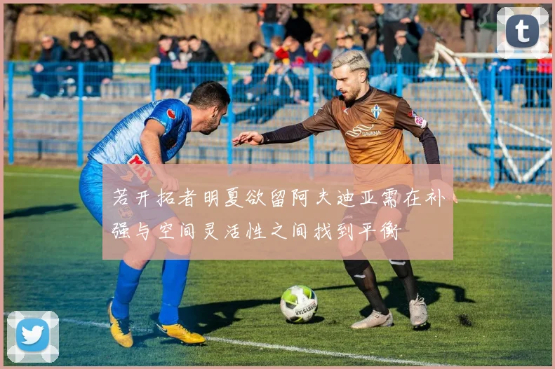 若开拓者明夏欲留阿夫迪亚需在补强与空间灵活性之间找到平衡