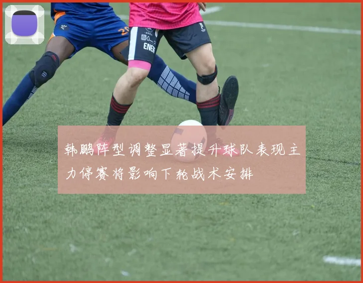 韩鹏阵型调整显著提升球队表现主力停赛将影响下轮战术安排