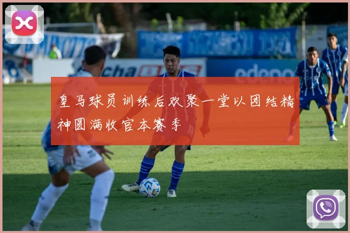 皇马球员训练后欢聚一堂以团结精神圆满收官本赛季