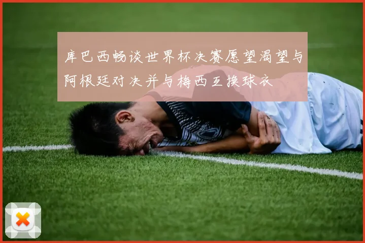 库巴西畅谈世界杯决赛愿望渴望与阿根廷对决并与梅西互换球衣