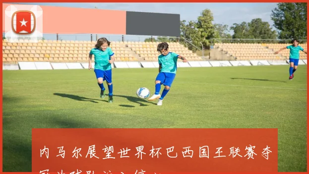 内马尔展望世界杯巴西国王联赛夺冠为球队注入信心