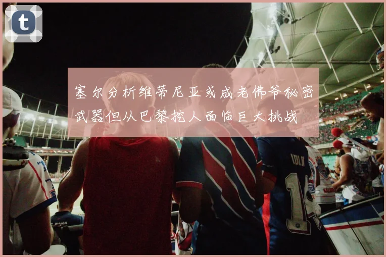 塞尔分析维蒂尼亚或成老佛爷秘密武器但从巴黎挖人面临巨大挑战
