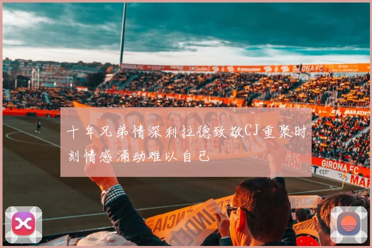 十年兄弟情深利拉德致敬CJ重聚时刻情感涌动难以自已