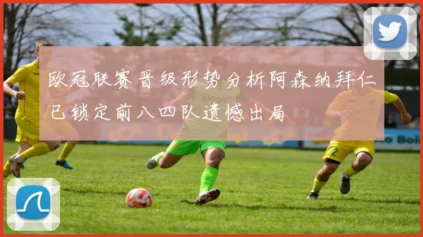 欧冠联赛晋级形势分析阿森纳拜仁已锁定前八四队遗憾出局