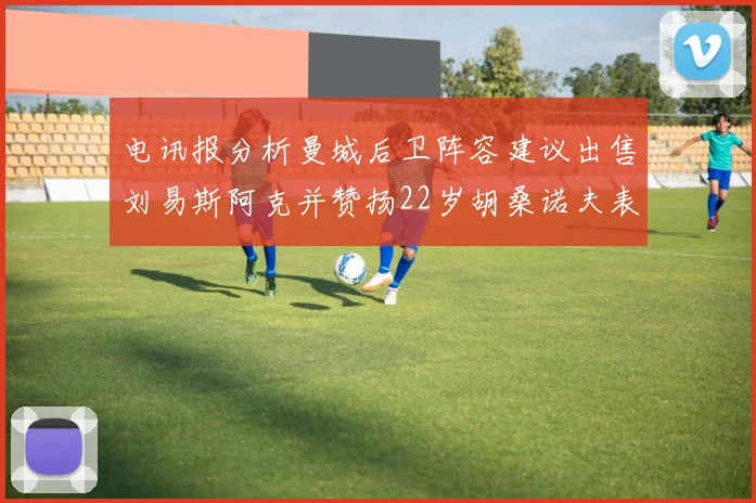 电讯报分析曼城后卫阵容建议出售刘易斯阿克并赞扬22岁胡桑诺夫表现出色