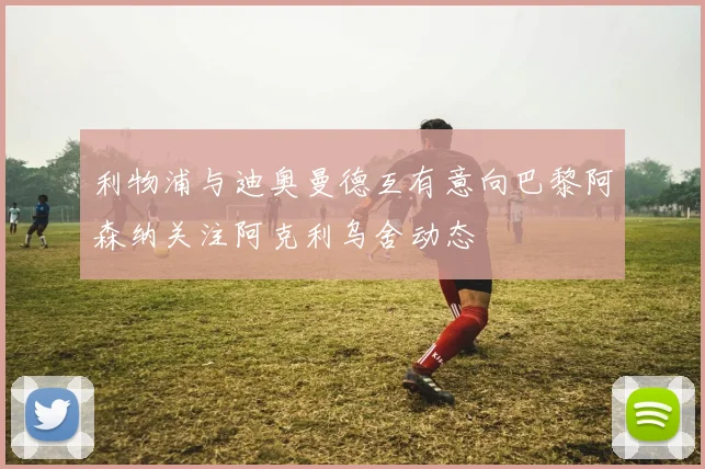 利物浦与迪奥曼德互有意向巴黎阿森纳关注阿克利乌舍动态