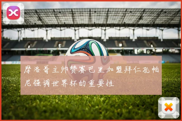摩洛哥主帅赞赛巴里加盟拜仁孔帕尼强调世界杯的重要性