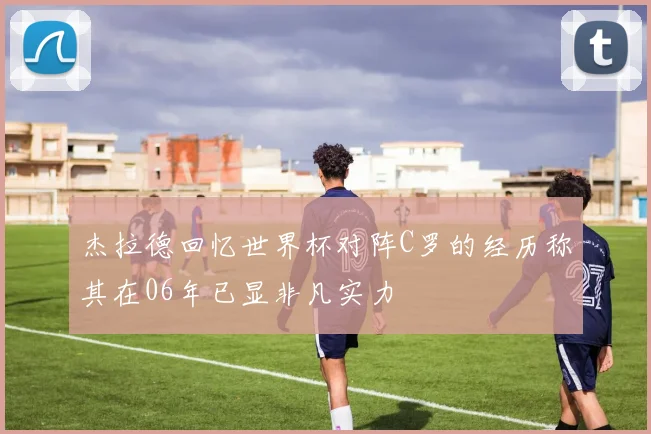 杰拉德回忆世界杯对阵C罗的经历称其在06年已显非凡实力