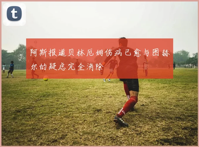 阿斯报道贝林厄姆伤病已愈与图赫尔的疑虑完全消除