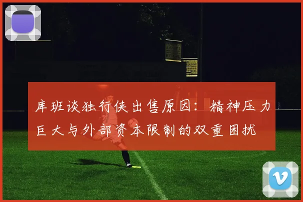 库班谈独行侠出售原因：精神压力巨大与外部资本限制的双重困扰